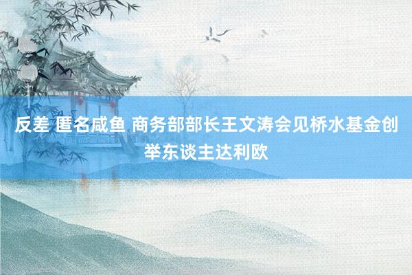 反差 匿名咸鱼 商务部部长王文涛会见桥水基金创举东谈主达利欧