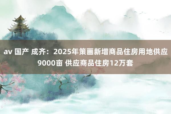 av 国产 成齐：2025年策画新增商品住房用地供应9000亩 供应商品住房12万套