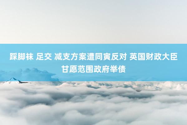 踩脚袜 足交 减支方案遭同寅反对 英国财政大臣甘愿范围政府举债