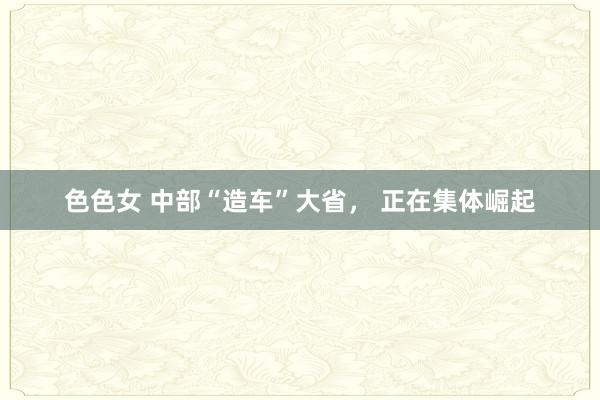 色色女 中部“造车”大省， 正在集体崛起