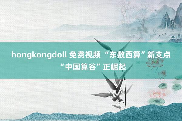 hongkongdoll 免费视频 “东数西算”新支点 “中国算谷”正崛起