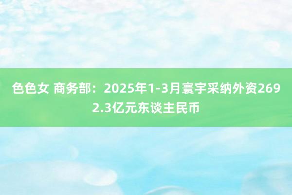 色色女 商务部：2025年1-3月寰宇采纳外资2692.3亿元东谈主民币