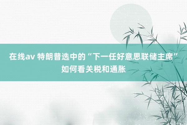 在线av 特朗普选中的“下一任好意思联储主席”如何看关税和通胀