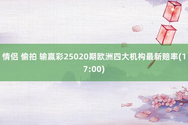 情侣 偷拍 输赢彩25020期欧洲四大机构最新赔率(17:00)