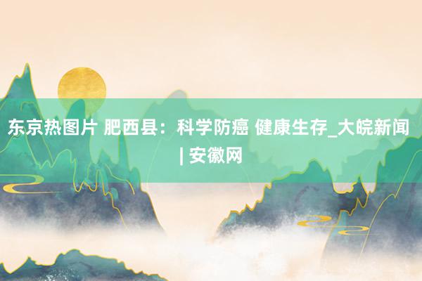 东京热图片 肥西县：科学防癌 健康生存_大皖新闻 | 安徽网