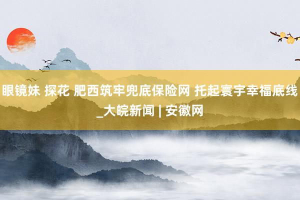 眼镜妹 探花 肥西筑牢兜底保险网 托起寰宇幸福底线_大皖新闻 | 安徽网