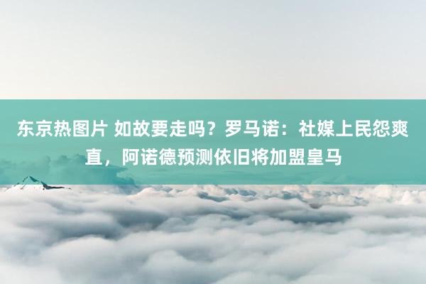 东京热图片 如故要走吗？罗马诺：社媒上民怨爽直，阿诺德预测依旧将加盟皇马