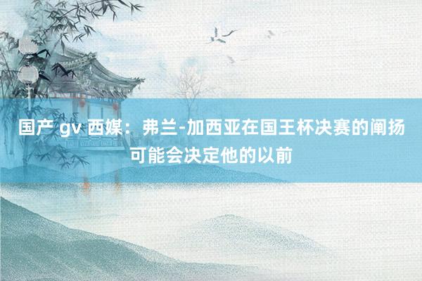 国产 gv 西媒：弗兰-加西亚在国王杯决赛的阐扬可能会决定他的以前