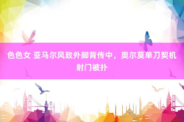 色色女 亚马尔风致外脚背传中，奥尔莫单刀契机射门被扑