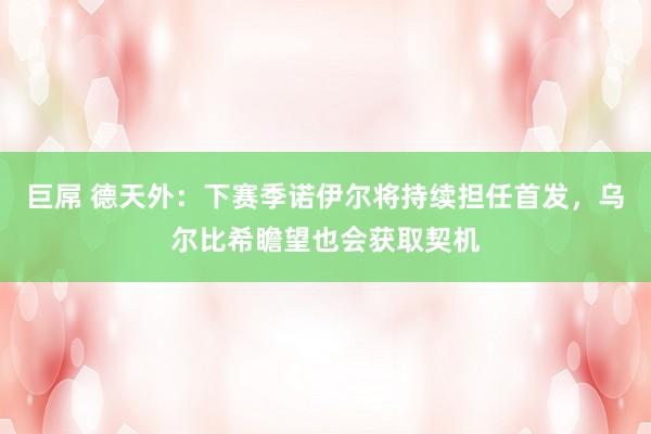 巨屌 德天外：下赛季诺伊尔将持续担任首发，乌尔比希瞻望也会获取契机