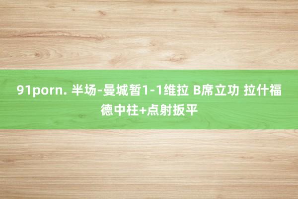 91porn. 半场-曼城暂1-1维拉 B席立功 拉什福德中柱+点射扳平