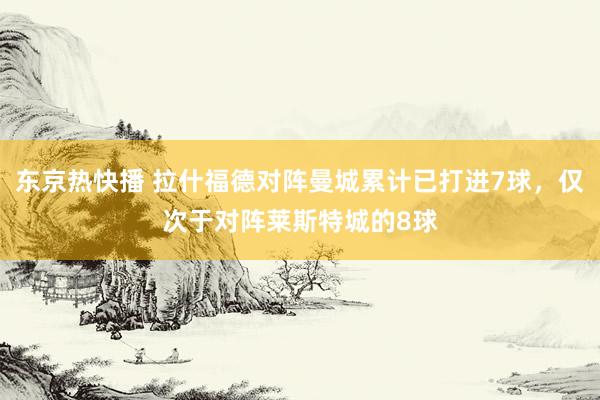 东京热快播 拉什福德对阵曼城累计已打进7球，仅次于对阵莱斯特城的8球
