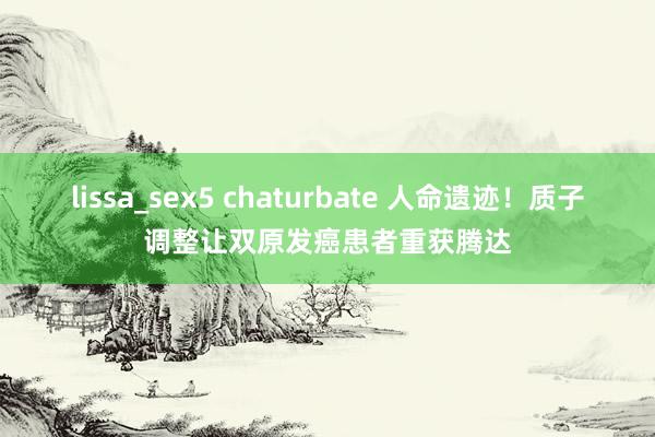lissa_sex5 chaturbate 人命遗迹！质子调整让双原发癌患者重获腾达