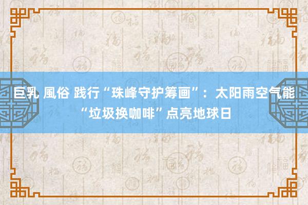 巨乳 風俗 践行“珠峰守护筹画”：太阳雨空气能“垃圾换咖啡”点亮地球日