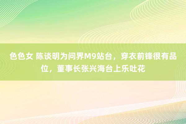 色色女 陈谈明为问界M9站台，穿衣前锋很有品位，董事长张兴海台上乐吐花