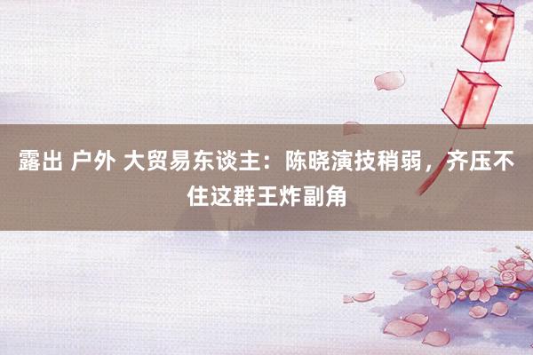 露出 户外 大贸易东谈主：陈晓演技稍弱，齐压不住这群王炸副角
