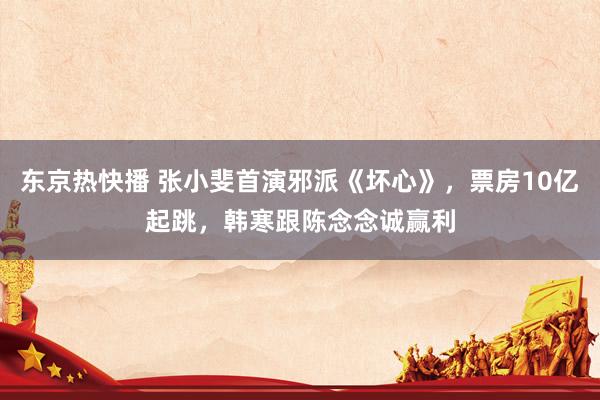 东京热快播 张小斐首演邪派《坏心》，票房10亿起跳，韩寒跟陈念念诚赢利