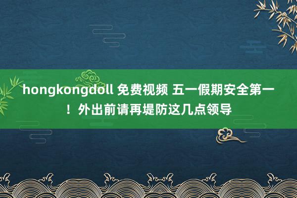 hongkongdoll 免费视频 五一假期安全第一！外出前请再堤防这几点领导