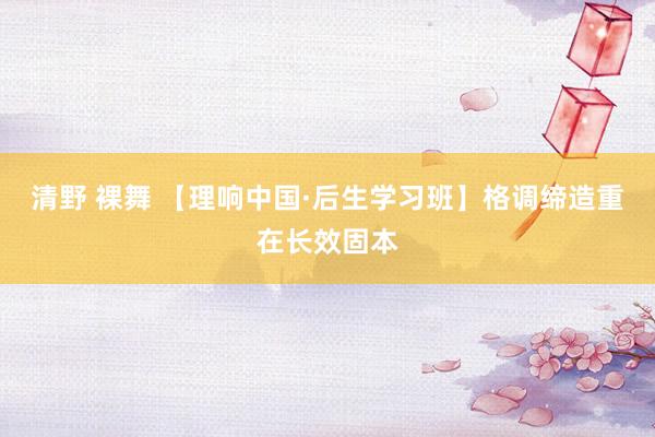 清野 裸舞 【理响中国·后生学习班】格调缔造重在长效固本