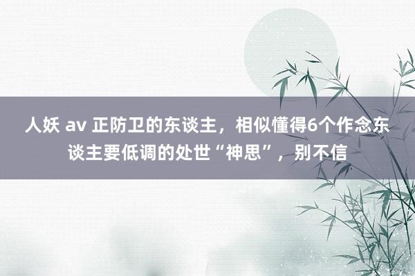 人妖 av 正防卫的东谈主，相似懂得6个作念东谈主要低调的处世“神思”，别不信