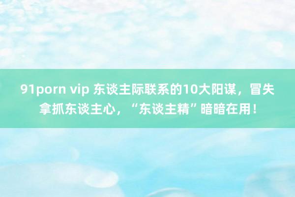 91porn vip 东谈主际联系的10大阳谋，冒失拿抓东谈主心，“东谈主精”暗暗在用！