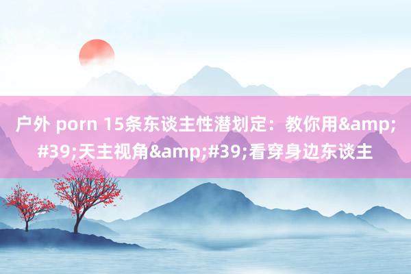 户外 porn 15条东谈主性潜划定：教你用&#39;天主视角&#39;看穿身边东谈主