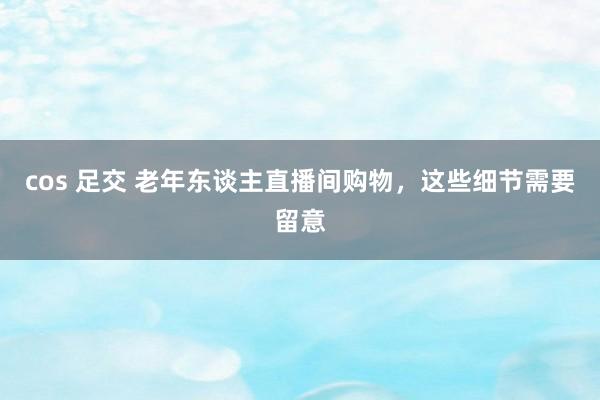 cos 足交 老年东谈主直播间购物，这些细节需要留意