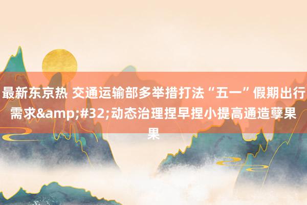 最新东京热 交通运输部多举措打法“五一”假期出行需求&#32;动态治理捏早捏小提高通造孽果