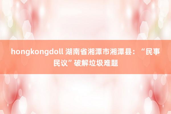 hongkongdoll 湖南省湘潭市湘潭县：“民事民议”破解垃圾难题